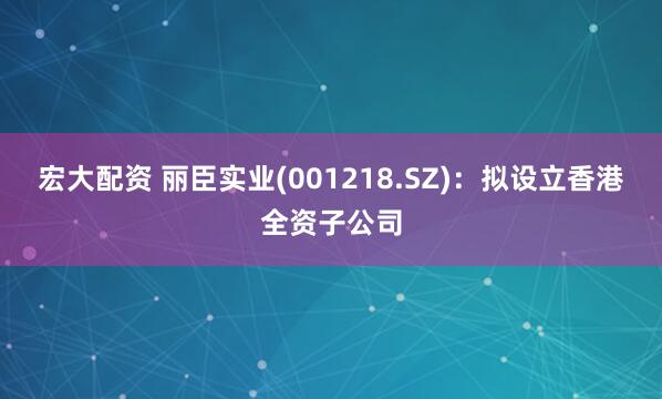 宏大配资 丽臣实业(001218.SZ)：拟设立香港全资子公司
