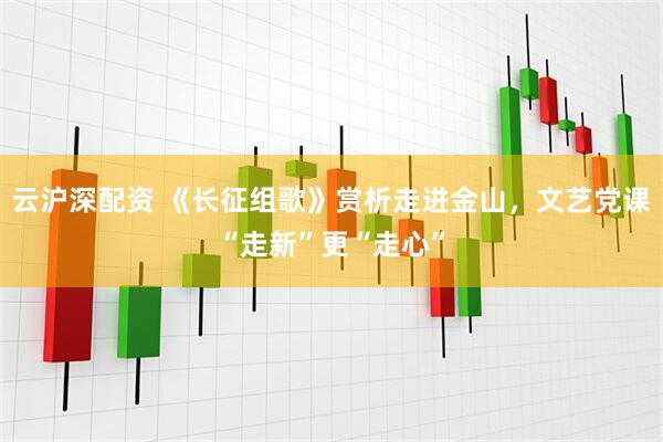 云沪深配资 《长征组歌》赏析走进金山，文艺党课“走新”更“走心”