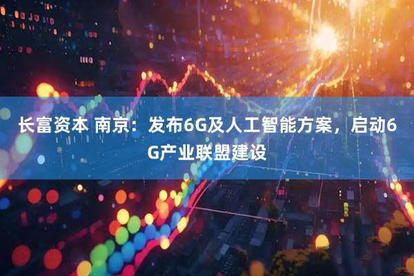 长富资本 南京：发布6G及人工智能方案，启动6G产业联盟建设