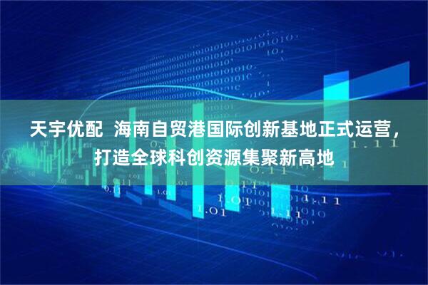 天宇优配  海南自贸港国际创新基地正式运营，打造全球科创资源集聚新高地