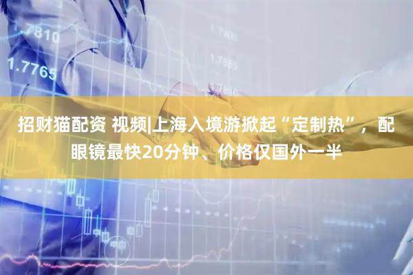 招财猫配资 视频|上海入境游掀起“定制热”，配眼镜最快20分钟、价格仅国外一半