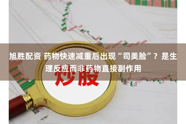 旭胜配资 药物快速减重后出现“司美脸”？是生理反应而非药物直接副作用
