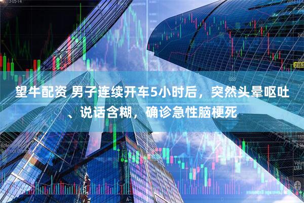 望牛配资 男子连续开车5小时后，突然头晕呕吐、说话含糊，确诊急性脑梗死