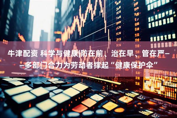 牛津配资 科学与健康|防在前、治在早、管在严——多部门合力为劳动者撑起“健康保护伞”