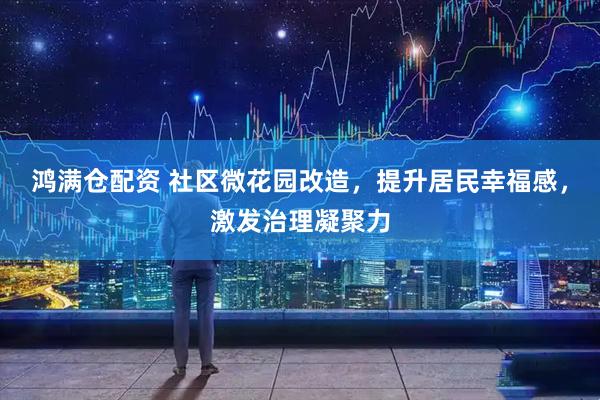 鸿满仓配资 社区微花园改造，提升居民幸福感，激发治理凝聚力