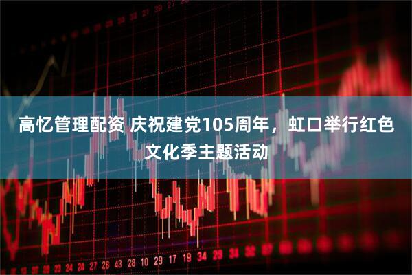 高忆管理配资 庆祝建党105周年，虹口举行红色文化季主题活动