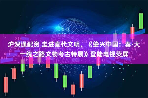沪深通配资 走进秦代文明，《肇兴中国：秦·大一统之路文物考古特展》登陆电视荧屏