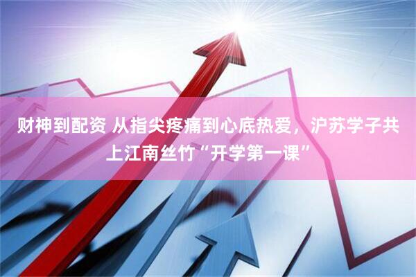 财神到配资 从指尖疼痛到心底热爱，沪苏学子共上江南丝竹“开学第一课”